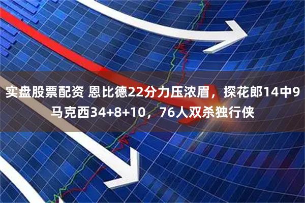实盘股票配资 恩比德22分力压浓眉，探花郎14中9马克西34+8+10，76人双杀独行侠