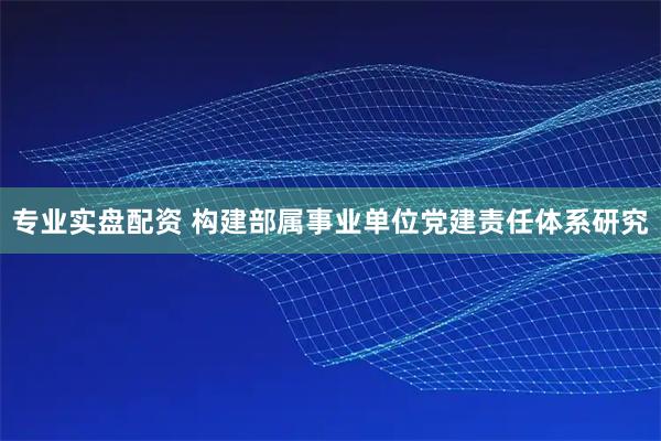 专业实盘配资 构建部属事业单位党建责任体系研究