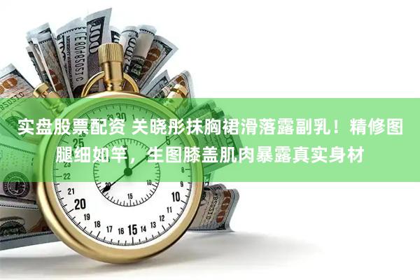 实盘股票配资 关晓彤抹胸裙滑落露副乳！精修图腿细如竿，生图膝盖肌肉暴露真实身材