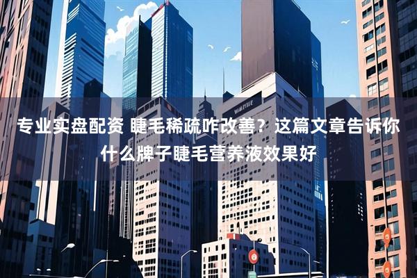 专业实盘配资 睫毛稀疏咋改善？这篇文章告诉你什么牌子睫毛营养液效果好