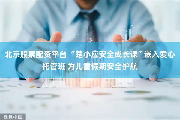 北京股票配资平台 “楚小应安全成长课”嵌入爱心托管班 为儿童假期安全护航