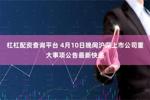 杠杠配资查询平台 4月10日晚间沪深上市公司重大事项公告最新快递