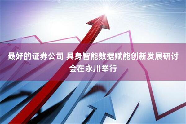 最好的证券公司 具身智能数据赋能创新发展研讨会在永川举行