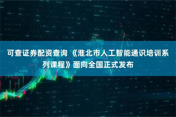 可查证券配资查询 《淮北市人工智能通识培训系列课程》面向全国正式发布