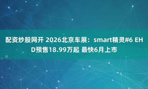 配资炒股网开 2026北京车展：smart精灵#6 EHD预售18.99万起 最快6月上市