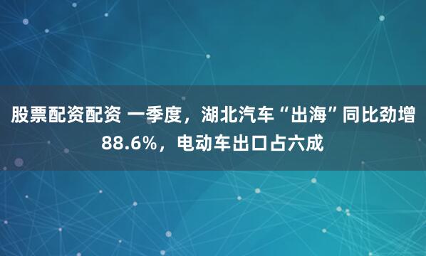 股票配资配资 一季度，湖北汽车“出海”同比劲增88.6%，电动车出口占六成