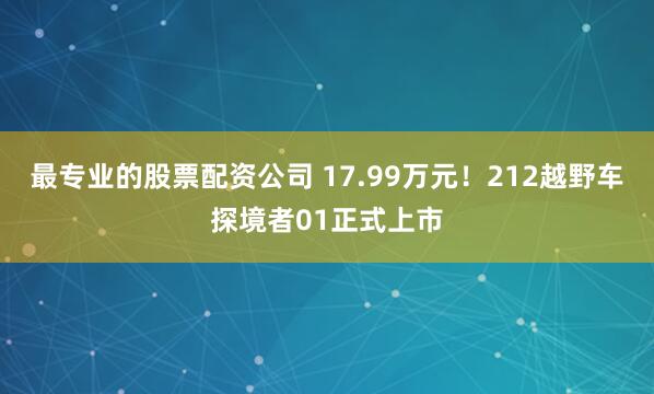 最专业的股票配资公司 17.99万元！212越野车探境者01正式上市