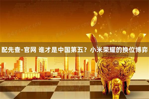 配先查-官网 谁才是中国第五？小米荣耀的换位博弈