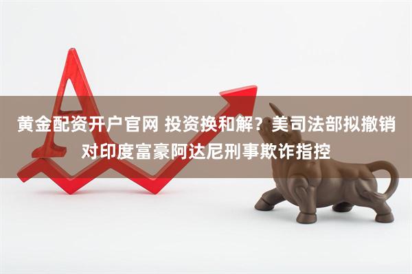 黄金配资开户官网 投资换和解？美司法部拟撤销对印度富豪阿达尼刑事欺诈指控