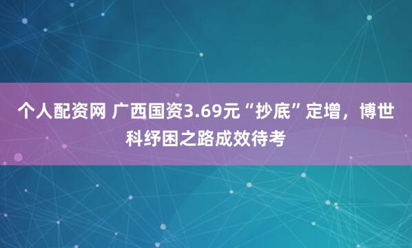 个人配资网 广西国资3.69元“抄底”定增，博世科纾困之路成效待考