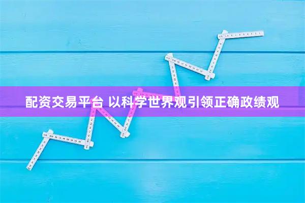 配资交易平台 以科学世界观引领正确政绩观