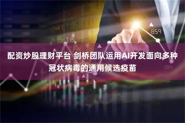 配资炒股理财平台 剑桥团队运用AI开发面向多种冠状病毒的通用候选疫苗
