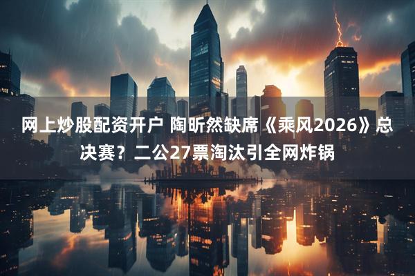 网上炒股配资开户 陶昕然缺席《乘风2026》总决赛？二公27票淘汰引全网炸锅