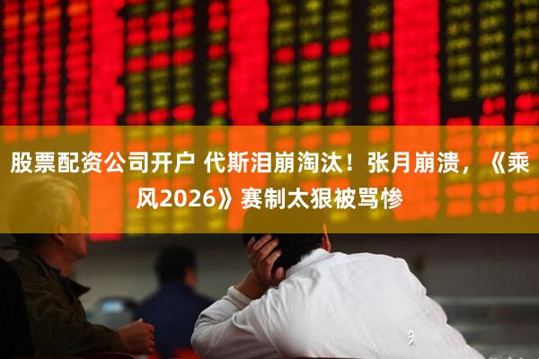 股票配资公司开户 代斯泪崩淘汰!张月崩溃,《乘风2026》赛制太狠被骂惨